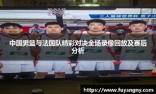 中国男篮与法国队精彩对决全场录像回放及赛后分析